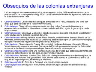 Obsequios de las colonias extranjeras
La idea original fue que esos obsequios se entregasen entre 1921 (en el centenario de la
proclamación de la independencia) y 1924, centenario de la Batalla de Ayacucho, celebrado
el 9 de diciembre de 1924
1 Colonia alemana: Una de las más antiguas afincadas en el Perú, obsequió una torre con
reloj, que está ubicada en el Parque Universitario.
2 Colonia belga: Obsequió un monumento del escultor belga Constantin Meunier que
representa a un estibador. Ubicada al comienzo de la avenida Leguía, lugar en que hasta
hoy conserva.
3 Colonia británica: Construyó y amplió el estadio que antes ocupaba el Estadio Guadalupe: y
se le bautizó como Estadio Nacional de Lima.
4 Colonia francesa:obsequiaron la actual Plaza Francia, anteriormente llamada Placita de La
Recoleta, que incluye una estatua a La Libertad y esta realzada por 24 bancas sobre un piso
de lajas y la fachada negótica de la Iglesia de La Recoleta
5 Colonia china: Obsequiaron la Fuente Monumental, hecha en Italia por el escultor Mario
Vannini que aún se puede ver en el Parque de la Exposición con un mensaje de fraternidad
universal entre las razas representado por la escultura en la parte superior
6 Colonia norteamericana: donó una fuente ornamental de bronce que está ubicada frente a la
residencia del embajador de ese país, en la avenida Arequipa.
7 Colonia italiana:Animada por don Gino Salocchi, obsequió uno de los más bellos regalos, el
Museo de Arte Italiano, inaugurado en 1924, el cual está abierto al público hasta el día de
hoy, en su lugar originario, en el Parque Neptuno.
8 Colonia española: El Arco de la Amistad, una construcción morisca .
9 Colonia japonesa: obsequió el monumento a Manco Capac ubicado en el distrito de La
Victoria.
 