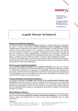 PATENT 42
42 rue du Fossé L-4123 Esch-sur-Alzette - www.patent42.com IBAN LU81 0029 2100 9067 1800- SWIFT/BIC BILLLULL
T(+352) 691 999 350 - F(+352) 24 61 10 10 - E info@patent42.com TVA LU 27343729 - RCS B 192412
Conseil en Propriété Industrielle Registration No. 10051457/0 Matricule 20142223768
Le guide “Brevets” de Patent 42
Qu’est-ce qu’un Brevet d’invention?
Un Brevet d’invention est un droit exclusif accordé par un gouvernement sur son territoire,
qui donne au titulaire dudit Brevet, le droit d'interdire au tiers d'exploiter l’invention
protégée sans son autorisation. Par exploiter l'invention brevetée, on entend fabriquer, utiliser,
vendre, offrir à la vente, importer, etc. Si quelqu'un contrefait votre Brevet, vous pouvez
demander réparation financière. Le monopole d’exploitation associé au Brevet est accordé
pour une période de temps prédéterminée en échange d'une description détaillée de
l'invention. La durée d'un droit de Brevet est généralement de 20 ans à compter de la date de
dépôt, à condition que les annuités de maintien en vigueur soient régulièrement payées.
Un Brevet n’est toutefois pas un droit donné au Titulaire du Brevet d'exploiter son invention.
Cette invention peut en effet comprendre des éléments qui relèvent d'autres Brevets détenus
par des tiers et en être donc dépendante.
Qu’est-ce qu’une invention brevetable ?
Toute nouvelle solution technique à un problème technique peut être une invention
brevetable. La protection par Brevet est disponible pour tous les produits, appareils, procédés
ou méthodes qui répondent aux exigences de brevetabilité, c’est-à-dire aux exigences de
nouveauté, d’activité inventive et d'application industrielle. Il existe cependant des exceptions
à la brevetabilité comme par exemple les inventions dont l'exploitation commerciale serait
contraire à l'ordre public ou aux bonnes mœurs.
Pourquoi demander une protection par Brevet ?
Les Brevets permettent de protéger votre travail et les investissements effectués dans
l'innovation. Un Brevet peut vous fournir un avantage commercial, bloquer vos concurrents,
prévenir la copie de vos produits ou garder le marché ouvert. Les Brevets sont des droits de
propriété qui augmentent la valeur de votre entreprise. Ils peuvent faire l’objet d’octroi de
licence d’exploitation (par exemple en contrepartie de versement de royalties), et peuvent être
échangés ou vendus.
Quand déposer un Brevet ?
Une des conditions de brevetabilité d'une invention est la nouveauté. Ainsi, une demande de
Brevet doit être déposée avant que l'invention ne soit rendue publique, par une divulgation
écrite ou orale, une première mise en vente ou une mise à disposition pour un usage
commercial.
42 rue du Fossé
L-4123 Esch / alzette
Luxembourg
T (+352) 691 999 350
F (+352) 24 61 10 10
E info@patent42.com
www.patent42.com
 