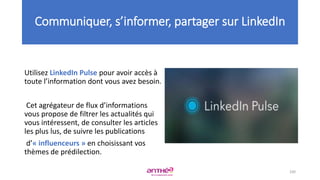 Utilisez LinkedIn Pulse pour avoir accès à
toute l’information dont vous avez besoin.
Cet agrégateur de flux d’informations
vous propose de filtrer les actualités qui
vous intéressent, de consulter les articles
les plus lus, de suivre les publications
d’« influenceurs » en choisissant vos
thèmes de prédilection.
100
Communiquer, s’informer, partager sur LinkedIn
 