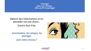 • a
106
Interagir
avec son réseau :
être actif et partager
Obtenir des informations et en
posséder est une chose…
Encore faut-il les
transmettre, les relayer, les
partager
avec votre réseau !
 
