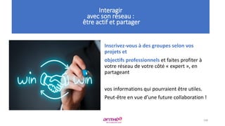Inscrivez-vous à des groupes selon vos
projets et
objectifs professionnels et faites profiter à
votre réseau de votre côté « expert », en
partageant
vos informations qui pourraient être utiles.
Peut-être en vue d’une future collaboration !
108
Interagir
avec son réseau :
être actif et partager
 