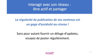 La régularité de publication de vos contenus est
un gage d’assiduité au réseau !
Sans pour autant fournir un déluge d’updates,
essayez de poster régulièrement.
112
Interagir avec son réseau :
être actif et partager
 