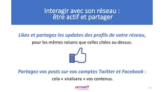 Likez et partagez les updates des profils de votre réseau,
pour les mêmes raisons que celles citées au-dessus.
Partagez vos posts sur vos comptes Twitter et Facebook :
cela « viralisera » vos contenus.
113
Interagir avec son réseau :
être actif et partager
 