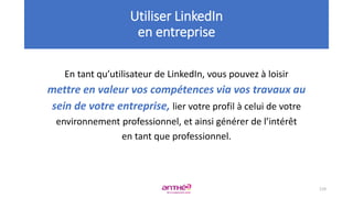 En tant qu’utilisateur de LinkedIn, vous pouvez à loisir
mettre en valeur vos compétences via vos travaux au
sein de votre entreprise, lier votre profil à celui de votre
environnement professionnel, et ainsi générer de l’intérêt
en tant que professionnel.
119
Utiliser LinkedIn
en entreprise
 