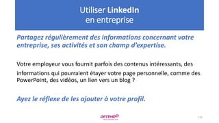 Partagez régulièrement des informations concernant votre
entreprise, ses activités et son champ d’expertise.
Votre employeur vous fournit parfois des contenus intéressants, des
informations qui pourraient étayer votre page personnelle, comme des
PowerPoint, des vidéos, un lien vers un blog ?
Ayez le réflexe de les ajouter à votre profil.
120
Utiliser LinkedIn
en entreprise
 