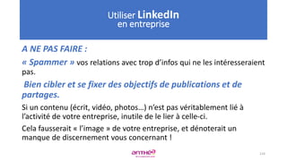 A NE PAS FAIRE :
« Spammer » vos relations avec trop d’infos qui ne les intéresseraient
pas.
Bien cibler et se fixer des objectifs de publications et de
partages.
Si un contenu (écrit, vidéo, photos…) n’est pas véritablement lié à
l’activité de votre entreprise, inutile de le lier à celle-ci.
Cela fausserait « l’image » de votre entreprise, et dénoterait un
manque de discernement vous concernant !
124
Utiliser LinkedIn
en entreprise
 