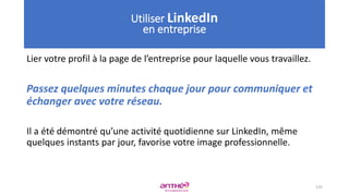 Lier votre profil à la page de l’entreprise pour laquelle vous travaillez.
Passez quelques minutes chaque jour pour communiquer et
échanger avec votre réseau.
Il a été démontré qu’une activité quotidienne sur LinkedIn, même
quelques instants par jour, favorise votre image professionnelle.
125
Utiliser LinkedIn
en entreprise
 
