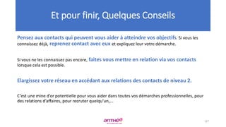 Pensez aux contacts qui peuvent vous aider à atteindre vos objectifs. Si vous les
connaissez déjà, reprenez contact avec eux et expliquez leur votre démarche.
Si vous ne les connaissez pas encore, faites vous mettre en relation via vos contacts
lorsque cela est possible.
Elargissez votre réseau en accédant aux relations des contacts de niveau 2.
C’est une mine d’or potentielle pour vous aider dans toutes vos démarches professionnelles, pour
des relations d’affaires, pour recruter quelqu’un,...
Et pour finir, Quelques Conseils
127
 