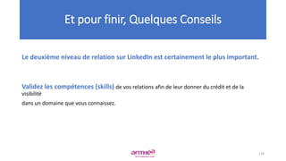 Le deuxième niveau de relation sur LinkedIn est certainement le plus important.
Validez les compétences (skills) de vos relations afin de leur donner du crédit et de la
visibilité
dans un domaine que vous connaissez.
Et pour finir, Quelques Conseils
128
 