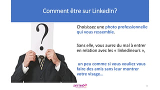 Choisissez une photo professionnelle
qui vous ressemble.
Sans elle, vous aurez du mal à entrer
en relation avec les « linkedineurs »,
un peu comme si vous vouliez vous
faire des amis sans leur montrer
votre visage…
Comment être sur LinkedIn?
14
 