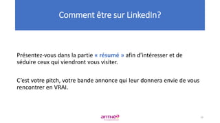 Présentez-vous dans la partie « résumé » afin d’intéresser et de
séduire ceux qui viendront vous visiter.
C’est votre pitch, votre bande annonce qui leur donnera envie de vous
rencontrer en VRAI.
Comment être sur LinkedIn?
19
 