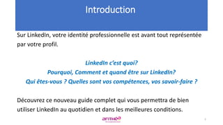 Sur LinkedIn, votre identité professionnelle est avant tout représentée
par votre profil.
LinkedIn c’est quoi?
Pourquoi, Comment et quand être sur LinkedIn?
Qui êtes-vous ? Quelles sont vos compétences, vos savoir-faire ?
Découvrez ce nouveau guide complet qui vous permettra de bien
utiliser LinkedIn au quotidien et dans les meilleures conditions.
Introduction
2
 