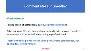 Votre résumé
Soyez précis et accrocheur, quelques phrases suffisent.
Dites qui vous êtes, en donnant aux autres l’envie de vous connaître,
vous et votre vision/mission en tant que professionnel.
Mentionnez les points clés de votre profil, votre compétence, vos
spécialités, et vos valeurs.
Comment être sur LinkedIn?
20
 