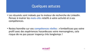 • Les résumés sont indexés par le moteur de recherche de LinkedIn.
Pensez à insérer les mots-clés relatifs à votre activité et à vos
compétences.
• Restez honnête sur vos compétences réelles : n’embellissez pas votre
profil avec des expériences hasardeuses voire mensongères, cela
risque de ne pas passer inaperçu très longtemps !
Quelques astuces
25
 