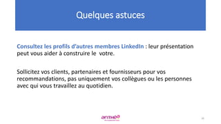 Consultez les profils d’autres membres LinkedIn : leur présentation
peut vous aider à construire le votre.
Sollicitez vos clients, partenaires et fournisseurs pour vos
recommandations, pas uniquement vos collègues ou les personnes
avec qui vous travaillez au quotidien.
Quelques astuces
26
 