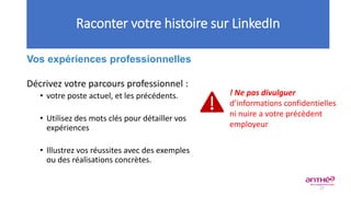 Vos expériences professionnelles
Décrivez votre parcours professionnel :
• votre poste actuel, et les précédents.
• Utilisez des mots clés pour détailler vos
expériences
• Illustrez vos réussites avec des exemples
ou des réalisations concrètes.
Raconter votre histoire sur LinkedIn
! Ne pas divulguer
d’informations confidentielles
ni nuire a votre précèdent
employeur
27
 
