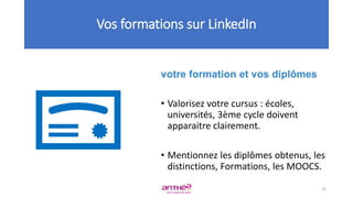 votre formation et vos diplômes
• Valorisez votre cursus : écoles,
universités, 3ème cycle doivent
apparaitre clairement.
• Mentionnez les diplômes obtenus, les
distinctions, Formations, les MOOCS.
Vos formations sur LinkedIn
31
 