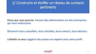 Parce que vous pourrez trouver des informations sur des entreprises
qui vous intéressent.
Découvrir leurs actualités, leurs activités, leurs valeurs, leurs besoins.
LinkedIn va vous suggérer des postes en rapport avec votre profil.
2/ Construire et étoffer un réseau de contacts
pertinents
40
 