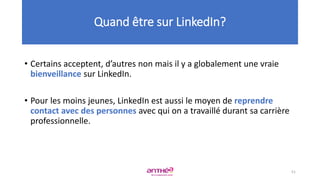 • Certains acceptent, d’autres non mais il y a globalement une vraie
bienveillance sur LinkedIn.
• Pour les moins jeunes, LinkedIn est aussi le moyen de reprendre
contact avec des personnes avec qui on a travaillé durant sa carrière
professionnelle.
Quand être sur LinkedIn?
51
 