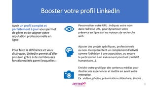 Avoir un profil complet et
parfaitement à jour vous permet
de gérer et de soigner votre
réputation professionnelle en
ligne.
Pour faire la différence et vous
distinguer, LinkedIn permet d’aller
plus loin grâce à de nombreuses
fonctionnalités parmi lesquelles :
Booster votre profil LinkedIn
Personnaliser votre URL : indiquez votre nom
dans l’adresse URL, pour dynamiser votre
présence en ligne sur les moteurs de recherche
web.
Ajouter des projets spécifiques, professionnels
ou non. Ils représentent un complément d’activité
comme l’adhésion à une association, ou encore
la participation à un événement ponctuel (caritatif,
humanitaire…).
Enrichir votre profil par des contenus médias pour
illustrer vos expériences et mettre en avant votre
entreprise.
Ex : vidéos, photos, présentations slideshare, études…
52
 