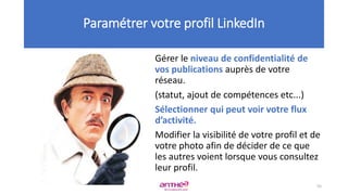 Gérer le niveau de confidentialité de
vos publications auprès de votre
réseau.
(statut, ajout de compétences etc...)
Sélectionner qui peut voir votre flux
d’activité.
Modifier la visibilité de votre profil et de
votre photo afin de décider de ce que
les autres voient lorsque vous consultez
leur profil.
Paramétrer votre profil LinkedIn
55
 
