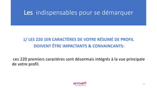 1/ LES 220 1ER CARACTÈRES DE VOTRE RÉSUMÉ DE PROFIL
DOIVENT ÊTRE IMPACTANTS & CONVAINCANTS:
ces 220 premiers caractères sont désormais intégrés à la vue principale
de votre profil.
Les indispensables pour se démarquer
62
 