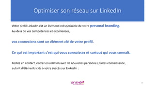 Votre profil LinkedIn est un élément indispensable de votre personal branding.
Au-delà de vos compétences et expériences,
vos connexions sont un élément clé de votre profil.
Ce qui est important c’est qui vous connaissez et surtout qui vous connaît.
Restez en contact, entrez en relation avec de nouvelles personnes, faites connaissance,
autant d’éléments clés à votre succès sur LinkedIn :
Optimiser son réseau sur LinkedIn
77
 