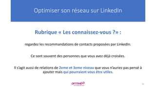 Rubrique « Les connaissez-vous ?» :
regardez les recommandations de contacts proposées par LinkedIn.
Ce sont souvent des personnes que vous avez déjà croisées.
Il s’agit aussi de relations de 2eme et 3eme niveau que vous n’auriez pas pensé à
ajouter mais qui pourraient vous être utiles.
Optimiser son réseau sur LinkedIn
85
 