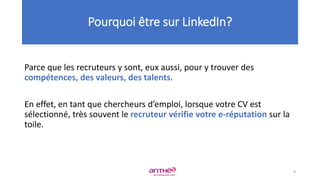 Parce que les recruteurs y sont, eux aussi, pour y trouver des
compétences, des valeurs, des talents.
En effet, en tant que chercheurs d’emploi, lorsque votre CV est
sélectionné, très souvent le recruteur vérifie votre e-réputation sur la
toile.
Pourquoi être sur LinkedIn?
9
 