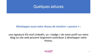 Développez aussi votre réseau de manière « passive » :
une signature d’e-mail LinkedIn, un « badge » de votre profil sur votre
blog ou site web peuvent largement contribuer à développer votre
réseau.
Quelques astuces
92
 