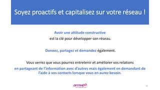 Avoir une attitude constructive
est la clé pour développer son réseau.
Donnez, partagez et demandez également.
Vous verrez que vous pourrez entretenir et améliorer vos relations
en partageant de l’information avec d’autres mais également en demandant de
l’aide à vos contacts lorsque vous en aurez besoin.
Soyez proactifs et capitalisez sur votre réseau !
93
 