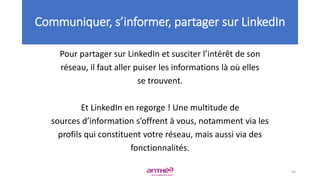 Pour partager sur LinkedIn et susciter l’intérêt de son
réseau, il faut aller puiser les informations là où elles
se trouvent.
Et LinkedIn en regorge ! Une multitude de
sources d’information s’offrent à vous, notamment via les
profils qui constituent votre réseau, mais aussi via des
fonctionnalités.
96
Communiquer, s’informer, partager sur LinkedIn
 