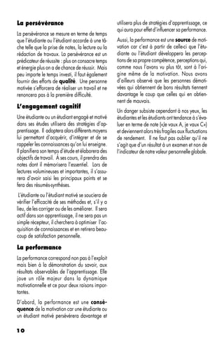 La persévérance                                      utilisera plus de stratégies d’apprentissage, ce
                                                     qui aura pour effet d’influencer sa performance.
La persévérance se mesure en terme de temps
que l’étudiante ou l’étudiant accorde à une tâ-      Aussi, la performance est une source de moti-
che telle que la prise de notes, la lecture ou la    vation car c’est à partir de celle-ci que l’étu-
rédaction de travaux. La persévérance est un         diante ou l’étudiant développera les percep-
prédicateur de réussite : plus on consacre temps     tions de sa propre compétence, perceptions qui,
et énergie plus on a de chance de réussir. Mais      comme nous l’avons vu plus tôt, sont à l’ori-
peu importe le temps investi, il faut également      gine même de la motivation. Nous avons
fournir des efforts de qualité. Une personne         d’ailleurs observé que les personnes démoti-
motivée s’efforcera de réaliser un travail et ne     vées qui obtiennent de bons résultats tiennent
renoncera pas à la première difficulté.              davantage le coup que celles qui en obtien-
                                                     nent de mauvais.
L’engagement cognitif
                                                     Un danger subsiste cependant à nos yeux, les
Une étudiante ou un étudiant engagé et motivé        étudiantes et les étudiants ont tendance à s’éva-
dans ses études utilisera des stratégies d’ap-       luer en terme de note («Je vaux A, je vaux C»)
prentissage. Il adoptera alors différents moyens     et deviennent alors très fragiles aux fluctuations
lui permettant d’acquérir, d’intégrer et de se       de rendement. Il ne faut pas oublier qu’il ne
rappeler les connaissances qu’on lui enseigne.       s’agit que d’un résultat à un examen et non de
Il planifiera son temps d’étude et élaborera des     l’indicateur de notre valeur personnelle globale.
objectifs de travail. À ses cours, il prendra des
notes dont il mémorisera l’essentiel. Lors de
lectures volumineuses et importantes, il s’assu-
rera d’avoir saisi les principaux points et se
fera des résumés-synthèses.
 L’étudiante ou l’étudiant motivé se souciera de
vérifier l’efficacité de ses méthodes et, s’il y a
lieu, de les corriger ou de les améliorer. Il sera
actif dans son apprentissage, il ne sera pas un
simple récepteur, il cherchera à optimiser l’ac-
quisition de connaissances et en retirera beau-
coup de satisfaction personnelle.

La performance
La performance correspond non pas à l’exploit
mais bien à la démonstration du savoir, aux
résultats observables de l’apprentissage. Elle
joue un rôle majeur dans la dynamique
motivationnelle et ce pour deux raisons impor-
tantes.
D’abord, la performance est une consé-
quence de la motivation car une étudiante ou
un étudiant motivé persévérera davantage et

10
 