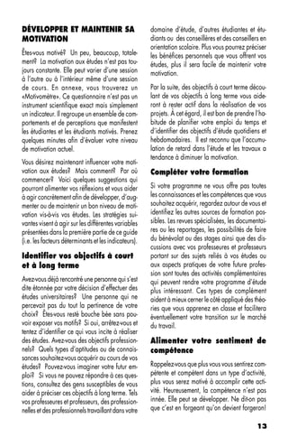 DÉVELOPPER ET MAINTENIR SA                             domaine d’étude, d’autres étudiantes et étu-
MOTIVATION                                             diants ou des conseillères et des conseillers en
                                                       orientation scolaire. Plus vous pourrez préciser
Êtes-vous motivé? Un peu, beaucoup, totale-            les bénéfices personnels que vous offrent vos
ment? La motivation aux études n’est pas tou-          études, plus il sera facile de maintenir votre
jours constante. Elle peut varier d’une session        motivation.
à l’autre ou à l’intérieur même d’une session
de cours. En annexe, vous trouverez un                 Par la suite, des objectifs à court terme décou-
«Motivomètre». Ce questionnaire n’est pas un           lant de vos objectifs à long terme vous aide-
instrument scientifique exact mais simplement          ront à rester actif dans la réalisation de vos
un indicateur. Il regroupe un ensemble de com-         projets. À cet égard, il est bon de prendre l’ha-
portements et de perceptions que manifestent           bitude de planifier votre emploi du temps et
les étudiantes et les étudiants motivés. Prenez        d’identifier des objectifs d’étude quotidiens et
quelques minutes afin d’évaluer votre niveau           hebdomadaires. Il est reconnu que l’accumu-
de motivation actuel.                                  lation de retard dans l’étude et les travaux a
                                                       tendance à diminuer la motivation.
Vous désirez maintenant influencer votre moti-
vation aux études? Mais comment? Par où                Compléter votre formation
commencer? Voici quelques suggestions qui
pourront alimenter vos réflexions et vous aider        Si votre programme ne vous offre pas toutes
à agir concrètement afin de développer, d’aug-         les connaissances et les compétences que vous
menter ou de maintenir un bon niveau de moti-          souhaitez acquérir, regardez autour de vous et
vation vis-à-vis vos études. Les stratégies sui-       identifiez les autres sources de formation pos-
vantes visent à agir sur les différentes variables     sibles. Les revues spécialisées, les documentai-
présentées dans la première partie de ce guide         res ou les reportages, les possibilités de faire
(i.e. les facteurs déterminants et les indicateurs).   du bénévolat ou des stages ainsi que des dis-
                                                       cussions avec vos professeures et professeurs
Identifier vos objectifs à court                       portant sur des sujets reliés à vos études ou
et à long terme                                        aux aspects pratiques de votre future profes-
                                                       sion sont toutes des activités complémentaires
Avez-vous déjà rencontré une personne qui s’est        qui peuvent rendre votre programme d’étude
dite étonnée par votre décision d’effectuer des        plus intéressant. Ces types de complément
études universitaires? Une personne qui ne             aident à mieux cerner le côté appliqué des théo-
percevait pas du tout la pertinence de votre           ries que vous apprenez en classe et facilitera
choix? Êtes-vous resté bouche bée sans pou-            éventuellement votre transition sur le marché
voir exposer vos motifs? Si oui, arrêtez-vous et       du travail.
tentez d’identifier ce qui vous incite à réaliser
des études. Avez-vous des objectifs profession-        Alimenter votre sentiment de
nels? Quels types d’aptitudes ou de connais-           compétence
sances souhaitez-vous acquérir au cours de vos
études? Pouvez-vous imaginer votre futur em-           Rappelez-vous que plus vous vous sentirez com-
ploi? Si vous ne pouvez répondre à ces ques-           pétente et compétent dans un type d’activité,
tions, consultez des gens susceptibles de vous         plus vous serez motivé à accomplir cette acti-
aider à préciser ces objectifs à long terme. Tels      vité. Heureusement, la compétence n’est pas
vos professeures et professeurs, des profession-       innée. Elle peut se développer. Ne dit-on pas
nelles et des professionnels travaillant dans votre    que c’est en forgeant qu’on devient forgeron!

                                                                                                    13
 