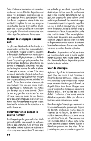 Évitez d’orienter votre attention uniquement sur     une embûche qui les ralentit, croyant qu’ils ne
vos lacunes ou vos difficultés. Regardez aussi       réussiront pas de toute façon. La persévérance
ce que vous avez appris ou développé de ses-         joue un rôle important dans l’atteinte d’un ob-
sion en session. Prenez conscience de l’évolu-       jectif, que ce soit sur les plans scolaire, sportif,
tion de vos compétences même si elles vous           social ou professionnel. Il est normal de ne pas
semblent incomplètes. Lorsque vous songez à          toujours tout comprendre du premier coup. Don-
vos difficultés, essayez d’être actif en envisa-     nez-vous le droit de réessayer plus d’une fois
geant des solutions possibles et en mesurant         avant de renoncer. Faites le parallèle avec la
vos progrès. Une attitude constructive vous          concentration à l’étude. Vous savez bien qu’elle
aidera à profiter pleinement de vos cours.           n’est pas instantanée. Il faut souvent plusieurs
                                                     minutes avant de parvenir à se concentrer effi-
Choisir de s’engager : penser                        cacement. Un peu de patience envers vous-même
défi!                                                et de persévérance vous aideront à surmonter
Les périodes d’étude et la réalisation des tra-      les embûches contenues dans vos devoirs et fa-
vaux scolaires suscitent chez plusieurs étudian-     voriseront le maintien de votre motivation.
tes et étudiants l’image d’une corvée épuisante      Attention : la persévérance n’est pas la sim-
et désagréable. Ils effectuent leurs travaux parce   ple répétition d’une seule et même solution
qu’ils s’y sont obligés plutôt que pour le béné-     menant toujours au même résultat erroné! Cher-
fice de l’apprentissage qu’ils peuvent en tirer.     chez de nouvelles façons de procéder pour at-
Il est préférable de chercher à transformer ces      teindre le résultat souhaité.
corvées en images plus stimulantes. Vous pou-
vez les imaginer comme des défis à relever.          User de stratégie
Par exemple, vous avez un texte à lire. Amu-         À plusieurs égards les études ressemblent aux
sez-vous à tester votre rythme de lecture. Com-      sports. Pour bien réussir, il faut s’entraîner et
bien de pages pouvez-vous lire tout en intégrant     utiliser les bonnes techniques. Imaginez que
bien ce que vous lisez durant une période d’une      vous participiez à une compétition de natation
heure? Partez de ce nombre et essayez de             et que votre seul style de nage soit «la méthode
vous améliorer. Cela vous sera ensuite profita-      du petit chien». Vous devrez déployer beau-
ble pour toutes vos matières et il vous restera      coup d’énergie et de temps pour parcourir la
plus de temps pour d’autres activités. Choisir       distance exigée... et n’espérez pas une mé-
de vous engager dans vos études c’est vous           daille! L’utilisation d’une bonne méthode
offrir une chance de réussir, de vous dévelop-       d’étude vous permettra d’être plus efficace et
per et de prendre l’habitude de croire en vous-      favorisera votre motivation aux études.
même. Vous faire confiance et agir en ce sens
favorisent le maintien de la motivation et la        User de stratégie c’est employer des moyens et
satisfaction de soi.                                 techniques efficaces afin, par exemple, de pren-
                                                     dre des notes en classe, de résumer les points
Persévérer et se donner le                           essentiels de vos lectures, de mémoriser les
droit à l’erreur                                     matières à examen, de vous concentrer lors de
Il est fréquent que les gens confondent intelli-     vos périodes d’étude, etc. Si vous croyez que
gence et rapidité. Ces concepts ne sont pour-        votre méthode d’étude n’est pas tout à fait au
tant pas des synonymes. Cette croyance erro-         point, les autres guides du métier d’étudiant et
née amène certains étudiants et étudiantes à         d’étudiante pourront vous être utiles. Il n’est
abandonner leurs devoirs dès qu’ils rencontrent      jamais trop tard pour apprendre à apprendre!

14
 