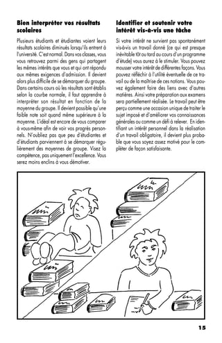 Bien interpréter vos résultats                       Identifier et soutenir votre
scolaires                                            intérêt vis-à-vis une tâche
Plusieurs étudiants et étudiantes voient leurs       Si votre intérêt ne survient pas spontanément
résultats scolaires diminués lorsqu'ils entrent à    vis-à-vis un travail donné (ce qui est presque
l'université. C’est normal. Dans vos classes, vous   inévitable tôt ou tard au cours d’un programme
vous retrouvez parmi des gens qui partagent          d’étude) vous aurez à le stimuler. Vous pouvez
les mêmes intérêts que vous et qui ont répondu       mousser votre intérêt de différentes façons. Vous
aux mêmes exigences d’admission. Il devient          pouvez réfléchir à l’utilité éventuelle de ce tra-
alors plus difficile de se démarquer du groupe.      vail ou de la maîtrise de ces notions. Vous pou-
Dans certains cours où les résultats sont établis    vez également faire des liens avec d’autres
selon la courbe normale, il faut apprendre à         matières. Ainsi votre préparation aux examens
interpréter son résultat en fonction de la           sera partiellement réalisée. Le travail peut être
moyenne du groupe. Il devient possible qu’une        perçu comme une occasion unique de traiter le
faible note soit quand même supérieure à la          sujet imposé et d’améliorer vos connaissances
moyenne. L’idéal est encore de vous comparer         générales ou comme un défi à relever. En iden-
à vous-même afin de voir vos progrès person-         tifiant un intérêt personnel dans la réalisation
nels. N’oubliez pas que peu d’étudiantes et          d’un travail obligatoire, il devient plus proba-
d’étudiants parviennent à se démarquer régu-         ble que vous soyez assez motivé pour le com-
lièrement des moyennes de groupe. Visez la           pléter de façon satisfaisante.
compétence, pas uniquement l’excellence. Vous
serez moins enclins à vous démotiver.




                                                                                                  15
 