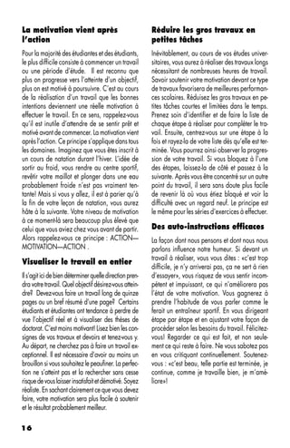 La motivation vient après                                 Réduire les gros travaux en
l’action                                                  petites tâches
Pour la majorité des étudiantes et des étudiants,         Inévitablement, au cours de vos études univer-
le plus difficile consiste à commencer un travail         sitaires, vous aurez à réaliser des travaux longs
ou une période d’étude. Il est reconnu que                nécessitant de nombreuses heures de travail.
plus on progresse vers l’atteinte d’un objectif,          Savoir soutenir votre motivation devant ce type
plus on est motivé à poursuivre. C’est au cours           de travaux favorisera de meilleures performan-
de la réalisation d’un travail que les bonnes             ces scolaires. Réduisez les gros travaux en pe-
intentions deviennent une réelle motivation à             tites tâches courtes et limitées dans le temps.
effectuer le travail. En ce sens, rappelez-vous           Prenez soin d’identifier et de faire la liste de
qu’il est inutile d’attendre de se sentir prêt et         chaque étape à réaliser pour compléter le tra-
motivé avant de commencer. La motivation vient            vail. Ensuite, centrez-vous sur une étape à la
après l’action. Ce principe s’applique dans tous          fois et rayez-la de votre liste dès qu’elle est ter-
les domaines. Imaginez que vous êtes inscrit à            minée. Vous pourrez ainsi observer la progres-
un cours de natation durant l’hiver. L’idée de            sion de votre travail. Si vous bloquez à l’une
sortir au froid, vous rendre au centre sportif,           des étapes, laissez-la de côté et passez à la
revêtir votre maillot et plonger dans une eau             suivante. Après vous être concentré sur un autre
probablement froide n’est pas vraiment ten-               point du travail, il sera sans doute plus facile
tante! Mais si vous y allez, il est à parier qu’à         de revenir là où vous étiez bloqué et voir la
la fin de votre leçon de natation, vous aurez             difficulté avec un regard neuf. Le principe est
hâte à la suivante. Votre niveau de motivation            le même pour les séries d’exercices à effectuer.
à ce moment-là sera beaucoup plus élevé que
celui que vous aviez chez vous avant de partir.           Des auto-instructions efficaces
Alors rappelez-vous ce principe : ACTION—                 La façon dont nous pensons et dont nous nous
MOTIVATION—ACTION .                                       parlons influence notre humeur. Si devant un
                                                          travail à réaliser, vous vous dites : «c’est trop
Visualiser le travail en entier
                                                          difficile, je n’y arriverai pas, ça ne sert à rien
Il s’agit ici de bien déterminer quelle direction pren-   d’essayer», vous risquez de vous sentir incom-
dra votre travail. Quel objectif désirez-vous attein-     pétent et impuissant, ce qui n’améliorera pas
dre? Devez-vous faire un travail long de quinze           l’état de votre motivation. Vous gagnerez à
pages ou un bref résumé d’une page? Certains              prendre l’habitude de vous parler comme le
étudiants et étudiantes ont tendance à perdre de          ferait un entraîneur sportif. En vous dirigeant
vue l’objectif réel et à visualiser des thèses de         étape par étape et en ajustant votre façon de
doctorat. C’est moins motivant! Lisez bien les con-       procéder selon les besoins du travail. Félicitez-
signes de vos travaux et devoirs et tenez-vous y.         vous! Regarder ce qui est fait, et non seule-
Au départ, ne cherchez pas à faire un travail ex-         ment ce qui reste à faire. Ne vous sabotez pas
ceptionnel. Il est nécessaire d’avoir au moins un         en vous critiquant continuellement. Soutenez-
brouillon si vous souhaitez le peaufiner. La perfec-      vous : «c’est beau, telle partie est terminée, je
tion ne s’atteint pas et la rechercher sans cesse         continue, comme je travaille bien, je m’amé-
risque de vous laisser insatisfait et démotivé. Soyez     liore»!
réaliste. En sachant clairement ce que vous devez
faire, votre motivation sera plus facile à soutenir
et le résultat probablement meilleur.

16
 