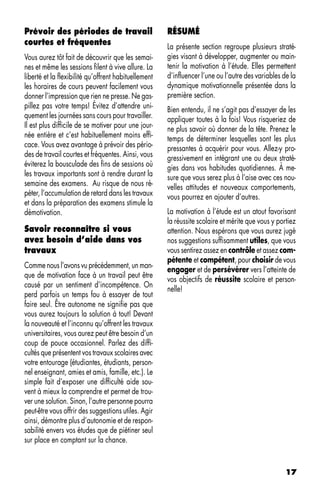 Prévoir des périodes de travail                       RÉSUMÉ
courtes et fréquentes                                 La présente section regroupe plusieurs straté-
Vous aurez tôt fait de découvrir que les semai-       gies visant à développer, augmenter ou main-
nes et même les sessions filent à vive allure. La     tenir la motivation à l’étude. Elles permettent
liberté et la flexibilité qu’offrent habituellement   d’influencer l’une ou l’autre des variables de la
les horaires de cours peuvent facilement vous         dynamique motivationnelle présentée dans la
donner l’impression que rien ne presse. Ne gas-       première section.
pillez pas votre temps! Évitez d’attendre uni-        Bien entendu, il ne s’agit pas d’essayer de les
quement les journées sans cours pour travailler.      appliquer toutes à la fois! Vous risqueriez de
Il est plus difficile de se motiver pour une jour-    ne plus savoir où donner de la tête. Prenez le
née entière et c’est habituellement moins effi-       temps de déterminer lesquelles sont les plus
cace. Vous avez avantage à prévoir des pério-         pressantes à acquérir pour vous. Allez-y pro-
des de travail courtes et fréquentes. Ainsi, vous     gressivement en intégrant une ou deux straté-
éviterez la bousculade des fins de sessions où        gies dans vos habitudes quotidiennes. À me-
les travaux importants sont à rendre durant la        sure que vous serez plus à l’aise avec ces nou-
semaine des examens. Au risque de nous ré-            velles attitudes et nouveaux comportements,
péter, l’accumulation de retard dans les travaux      vous pourrez en ajouter d’autres.
et dans la préparation des examens stimule la
démotivation.                                         La motivation à l’étude est un atout favorisant
                                                      la réussite scolaire et mérite que vous y portiez
Savoir reconnaître si vous                            attention. Nous espérons que vous aurez jugé
avez besoin d’aide dans vos                           nos suggestions suffisamment utiles, que vous
travaux                                               vous sentirez assez en contrôle et assez com-
                                                      pétente et compétent, pour choisir de vous
Comme nous l’avons vu précédemment, un man-
                                                      engager et de persévérer vers l’atteinte de
que de motivation face à un travail peut être
                                                      vos objectifs de réussite scolaire et person-
causé par un sentiment d’incompétence. On
                                                      nelle!
perd parfois un temps fou à essayer de tout
faire seul. Être autonome ne signifie pas que
vous aurez toujours la solution à tout! Devant
la nouveauté et l’inconnu qu’offrent les travaux
universitaires, vous aurez peut être besoin d’un
coup de pouce occasionnel. Parlez des diffi-
cultés que présentent vos travaux scolaires avec
votre entourage (étudiantes, étudiants, person-
nel enseignant, amies et amis, famille, etc.). Le
simple fait d’exposer une difficulté aide sou-
vent à mieux la comprendre et permet de trou-
ver une solution. Sinon, l’autre personne pourra
peut-être vous offrir des suggestions utiles. Agir
ainsi, démontre plus d’autonomie et de respon-
sabilité envers vos études que de piétiner seul
sur place en comptant sur la chance.


                                                                                                   17
 