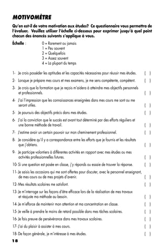 MOTIVOMÈTRE
Qu’en est-il de votre motivation aux études? Ce questionnaire vous permettra de
l’évaluer. Veuillez utiliser l’échelle ci-dessous pour exprimer jusqu’à quel point
chacun des énoncés suivants s’applique à vous.
Échelle :            0 = Rarement ou jamais
                     1 = Peu souvent
                     2 = Quelquefois
                     3 = Assez souvent
                     4 = La plupart du temps

1- Je crois posséder les aptitudes et les capacités nécessaires pour réussir mes études.      (   )
2- Lorsque je prépare mes cours et mes examens, je me sens compétente, compétent.             (   )
3- Je crois que la formation que je reçois m’aidera à atteindre mes objectifs personnels
   et professionnels.                                                                         (   )
4- J’ai l’impression que les connaissances enseignées dans mes cours me sont ou me
   seront utiles.                                                                             (   )
5- Je poursuis des objectifs précis dans mes études.                                          (   )
6- J’ai la conviction que le succès est avant tout déterminé par des efforts réguliers et
   une bonne méthode de travail.                                                              (   )
7- J’estime avoir un certain pouvoir sur mon cheminement professionnel.                       (   )
8- Je considère qu’il y a correspondance entre les efforts que je fournis et les résultats
   que j’obtiens.                                                                             (   )
9- Je participe volontiers à différentes activités en rapport avec mes études ou mes
   activités professionnelles futures.                                                        (   )
10- Si une question est posée en classe, j’y réponds ou essaie de trouver la réponse.         (   )
11- Je saisis les occasions qui me sont offertes pour discuter, avec le personnel enseignant,
    de mes cours ou de mes projets d’avenir.                                                  (   )
12- Mes résultats scolaires me satisfont.                                                     (   )
13- Je m’interroge sur les façons d’être efficace lors de la réalisation de mes travaux
    et réajuste ma méthode au besoin.                                                         (   )
14- Je m’efforce de maintenir mon attention et ma concentration en classe.                    (   )
15- Je veille à prendre le moins de retard possible dans mes tâches scolaires.                (   )
16- Je fais preuve de persévérance dans mes travaux scolaires.                                (   )
17- J’ai du plaisir à assister à mes cours.                                                   (   )
18- De façon générale, je m’intéresse à mes études.                                           (   )
18
 