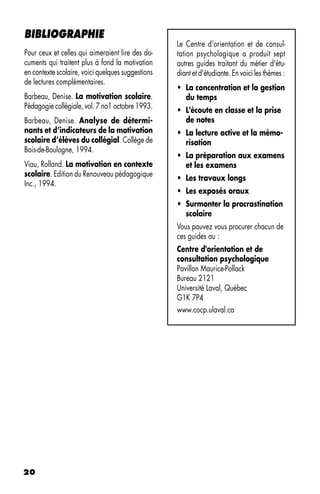 BIBLIOGRAPHIE
                                                   Le Centre d'orientation et de consul-
Pour ceux et celles qui aimeraient lire des do-    tation psychologique a produit sept
cuments qui traitent plus à fond la motivation     autres guides traitant du métier d'étu-
en contexte scolaire, voici quelques suggestions   diant et d'étudiante. En voici les thèmes :
de lectures complémentaires.
                                                   • La concentration et la gestion
Barbeau, Denise. La motivation scolaire.             du temps
Pédagogie collégiale, vol. 7 no1 octobre 1993.
                                                   • L'écoute en classe et la prise
Barbeau, Denise. Analyse de détermi-                 de notes
nants et d’indicateurs de la motivation            • La lecture active et la mémo-
scolaire d’élèves du collégial. Collège de           risation
Bois-de-Boulogne, 1994.
                                                   • La préparation aux examens
Viau, Rolland. La motivation en contexte             et les examens
scolaire. Edition du Renouveau pédagogique
                                                   • Les travaux longs
Inc., 1994.
                                                   • Les exposés oraux
                                                   • Surmonter la procrastination
                                                     scolaire
                                                   Vous pouvez vous procurer chacun de
                                                   ces guides au :
                                                   Centre d'orientation et de
                                                   consultation psychologique
                                                   Pavillon Maurice-Pollack
                                                   Bureau 2121
                                                   Université Laval, Québec
                                                   G1K 7P4
                                                   www.cocp.ulaval.ca




20
 