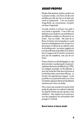 AVANT-PROPOS
Décider d’être étudiante, étudiant, pendant une
ou plusieurs années, c’est choisir une des voies
possibles pour aller plus loin sur les plans per-
sonnel et professionnel. C’est une occasion
d’approfondir ses connaissances, d’acquérir
une façon d’apprendre.
Ce guide constitue un outil pour vous aider à
vous motiver à apprendre. Il vise à offrir aux
étudiantes et aux étudiants une compréhension
des différentes variables qui influencent la mo-
tivation face aux études. Des pistes de ré-
flexion et d’action seront proposées en vue de
favoriser le développement et le maintien d’un
état propice à l’atteinte de ses objectifs scolai-
res et professionnels. Les moyens suggérés sont
concrets et efficaces et permettent ainsi de faire
face à l’exigence de la formation universitaire
avec plus de compétence, avec plus de con-
fiance.
Plusieurs théories ont été développées au sujet
de la motivation. Le présent guide s’inspire prin-
cipalement des travaux de Rolland Viau (1994).
Les stratégies proposées ont été élaborées à
partir des recherches faites dans le domaine et
ont été démontrées comme étant efficaces. La
formule n’est cependant pas magique. La dis-
ponibilité à son projet de formation et un choix
d’orientation approprié demeurent des éléments
importants pour réussir ses études.
Nous croyons que ce guide ainsi que les autres
guides de cette série vous aideront à atteindre
vos objectifs d’étude avec plus de plaisir et de
satisfaction. Nous espérons qu’ils seront pour
vous des compagnons de route pendant votre
passage à l’université.


Bonne lecture et bonne étude!




                                                3
 