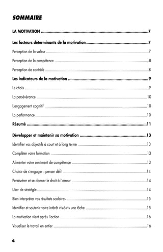 SOMMAIRE

LA MOTIVATION ...............................................................................................7

Les facteurs déterminants de la motivation .......................................................7

Perception de la valeur .....................................................................................................7

Perception de la compétence .............................................................................................8

Perception de contrôle ......................................................................................................8

Les indicateurs de la motivation .......................................................................9

Le choix ..........................................................................................................................9

La persévérance .............................................................................................................10

L’engagement cognitif .....................................................................................................10

La performance ..............................................................................................................10

Résumé ..........................................................................................................11

Développer et maintenir sa motivation ...........................................................13

Identifier vos objectifs à court et à long terme ....................................................................13

Compléter votre formation ...............................................................................................13

Alimenter votre sentiment de compétence ..........................................................................13

Choisir de s’engager : penser défi! ..................................................................................14

Persévérer et se donner le droit à l’erreur ..........................................................................14

User de stratégie ............................................................................................................14

Bien interpréter vos résultats scolaires ...............................................................................15

Identifier et soutenir votre intérêt vis-à-vis une tâche ............................................................15

La motivation vient après l’action .....................................................................................16

Visualiser le travail en entier ............................................................................................16


4
 