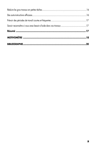 Réduire les gros travaux en petites tâches ..........................................................................16

Des auto-instructions efficaces ...........................................................................................16

Prévoir des périodes de travail courtes et fréquentes .......................................................... 17

Savoir reconnaître si vous avez besoin d’aide dans vos travaux ..........................................17

Résumé .........................................................................................................17

MOTIVOMÈTRE ...............................................................................................18

BIBLIOGRAPHIE ...............................................................................................20




                                                                                                                          5
 