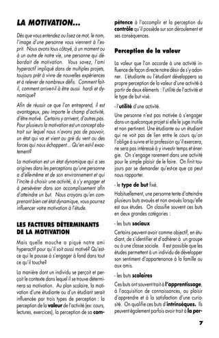 LA MOTIVATION...                                     pétence à l’accomplir et la perception du
                                                     contrôle qu’il possède sur son déroulement et
Dès que vous entendez ou lisez ce mot, le nom,       ses conséquences.
l’image d’une personne vous viennent à l’es-
prit. Nous avons tous côtoyé, à un moment ou         Perception de la valeur
à un autre de notre vie, une personne qui dé-
bordait de motivation. Vous savez, l’ami             La valeur que l’on accorde à une activité in-
hyperactif impliqué dans de multiples projets,       fluence de façon directe notre désir de s’y adon-
toujours prêt à vivre de nouvelles expériences       ner. L’étudiante ou l’étudiant développera sa
et à relever de nombreux défis. Comment fait-        propre perception de la valeur d’une activité à
il, comment arrive-t-il à être aussi hardi et dy-    partir de deux éléments : l’utilité de l’activité et
namique?                                             le type de but visé.
Afin de réussir ce que l’on entreprend, il est       - l’utilité d’une activité.
avantageux, peu importe le champ d’activité,
                                                     Une personne n’est pas motivée à s’engager
d’être motivé. Certains y arrivent, d’autres pas.
                                                     dans un quelconque projet si elle le juge inutile
Pour plusieurs la motivation est un concept abs-
                                                     et non pertinent. Une étudiante ou un étudiant
trait sur lequel nous n’avons pas de pouvoir,
                                                     qui ne voit pas de lien entre le cours qu’on
un état qui va et vient au gré du vent ou des
                                                     l’oblige à suivre et la profession qu’il exercera,
forces qui nous échappent... Qu’en est-il exac-
                                                     ne sera pas intéressé à y investir temps et éner-
tement?
                                                     gie. On s’engage rarement dans une activité
La motivation est un état dynamique qui a ses        pour le simple plaisir de le faire. On finit tou-
origines dans les perceptions qu’une personne        jours par se demander qu’est-ce que ça peut
a d’elle-même et de son environnement et qui         nous rapporter.
l’incite à choisir une activité, à s’y engager et
                                                     - le type de but fixé.
à persévérer dans son accomplissement afin
d’atteindre un but. Nous croyons qu’en com-          Habituellement, une personne tente d’atteindre
prenant bien cet état dynamique, vous pourrez        plusieurs buts avoués et non avoués lorsqu’elle
influencer votre motivation à l’étude.               est aux études. On classifie souvent ces buts
                                                     en deux grandes catégories :

LES FACTEURS DÉTERMINANTS                            - les buts sociaux
DE LA MOTIVATION                                     Certains peuvent avoir comme objectif, en étu-
                                                     diant, de s’identifier et d’adhérer à un groupe
Mais quelle mouche a piqué notre ami
                                                     ou à une classe sociale. Il est possible que les
hyperactif pour qu’il soit aussi motivé? Qu’est-
                                                     études permettent à un individu de développer
ce qui le pousse à s’engager à fond dans tout
                                                     son sentiment d’appartenance à la famille ou
ce qu’il touche?
                                                     aux amis.
La manière dont un individu se perçoit et per-
                                                     - les buts scolaires
çoit le contexte dans lequel il se trouve détermi-
nera sa motivation. Au plan scolaire, la moti-       Ces buts ont souvent trait à l’apprentissage,
vation d’une étudiante ou d’un étudiant serait       à l’acquisition de connaissances, au plaisir
influencée par trois types de perception : la        d’apprendre et à la satisfaction d’une curio-
perception de la valeur de l’activité (ex: cours,    sité. On qualifie ces buts d’intrinsèques. Ils
lectures, exercices), la perception de sa com-       peuvent également parfois avoir trait à la per-

                                                                                                       7
 