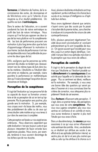 formance, à l’obtention de l’estime, de la re-       Aussi, plusieurs étudiantes et étudiants sont trop
connaissance des autres, de récompenses et           rapidement portés à attribuer à la chance leurs
de félicitations ainsi qu’à l’atteinte d’une         succès et au manque d’intelligence ou d’apti-
moyenne ou d’un résultat prédéterminé. On            tude leurs échecs.
qualifie ces buts d’extrinsèques.
                                                     Nous avons également observé que certains
Dans le secteur de l’éducation, on a souvent         n’ayant connu que des succès par le passé
condamné les buts de nature extrinsèque au           s’écroulent dès le premier échec, sans chercher
profit des buts de nature intrinsèque. Nous          à analyser et à comprendre les raisons de cette
croyons qu’il ne faut pas opposer ces deux ty-       contre-performance.
pes de but mais plutôt en voir la complémenta-
                                                     Enfin, plusieurs perçoivent négativement l’an-
rité. Les buts de performance procurent une
                                                     xiété vécue avant une évaluation et concluent
motivation à plus long terme alors que les buts
                                                     prématurément qu’ils sont incapables de réus-
d’apprentissage influencent la motivation à
                                                     sir. On ignore souvent que l’anxiété peut nous
court terme. Les buts de performance n’ont rien
                                                     être, jusqu’à un certain degré, bénéfique. L’an-
de répréhensible mais il est préférable de pour-
                                                     xiété n’est pas liée à nos aptitudes mais bien à
suivre les deux types de but.
                                                     la perception que nous avons de celles-ci.
Enfin, soulignons que les personnes qui entre-
prennent des études ne tendent pas nécessai-         Perception de contrôle
rement vers les mêmes types de buts dans tou-        Il s’agit ici de la perception du degré de maî-
tes les matières. L’étudiante ou l’étudiant dési-    trise que l’étudiante ou l’étudiant possède sur
rant entrer en médecine, par exemple, visera         le déroulement et les conséquences d’une
peut-être la performance en mathématiques            activité pour laquelle on lui demande de s’en-
alors qu’il visera davantage l’acquisition de con-   gager. Plus ce sentiment est élevé, meilleure
naissances en biologie.                              est la motivation. Par exemple, si vous avez
                                                     une bonne idée des questions qui seront po-
Perception de la compétence
                                                     sées à l’examen et si vous connaissez bien les
Il s’agit de l’évaluation qu’une personne fait de    critères de correction, vous attaquerez plus ra-
sa capacité de réussir sa formation universi-        pidement l’étude de cet examen.
taire et de sa perception de soi en tant qu’ap-
                                                     Deux facteurs influencent cette perception. Il
prenante. Plus la perception sera positive, plus
                                                     s’agit, dans un premier temps, des perceptions
grande sera la motivation. Si, par exemple,
                                                     que vous avez de votre compétence. Plus
vous croyez avoir «la bosse des maths», vous
                                                     vous vous jugerez compétent, plus vous vous
êtes probablement de celles ou de ceux qui
                                                     sentirez en confiance et en contrôle et moins
aimez étudier cette matière et qui vous tenez à
                                                     vous aurez tendance à reporter à plus tard
jour dans les exercices à compléter.
                                                     l’étude que vous avez à faire.
Cette perception est basée sur nos expériences
                                                     Dans un deuxième temps, les causes que vous
antérieures. Nous observons cependant que
                                                     associerez à ce qui vous arrive influenceront
cette évaluation n’est pas toujours juste et que
                                                     votre sentiment de contrôle. Ainsi, une étudiante
plusieurs interprètent de façon erronée leurs
                                                     ou un étudiant qui attribue ses succès à ses
expériences passées. Nous avons, par exem-
                                                     efforts et à ses aptitudes (attribution interne) se
ple, tendance à nous souvenir davantage de
                                                     sentira plus sûr de lui et sera plus motivé que
nos échecs que de nos réussites.
                                                     celle ou celui qui les attribue à la chance ou à

8
 