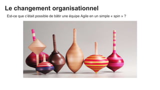 Le changement organisationnel
Est-ce que c’était possible de bâtir une équipe Agile en un simple « spin » ?
 