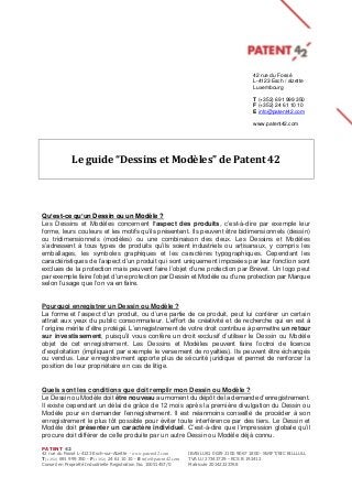 PATENT 42
42 rue du Fossé L-4123 Esch-sur-Alzette - www.patent42.com IBAN LU81 0029 2100 9067 1800- SWIFT/BIC BILLLULL
T(+352) 691 999 350 - F(+352) 24 61 10 10 - E info@patent42.com TVA LU 27343729 - RCS B 192412
Conseil en Propriété Industrielle Registration No. 10051457/0 Matricule 20142223768
Le guide “Dessins et Modèles” de Patent 42
Qu’est-ce qu’un Dessin ou un Modèle ?
Les Dessins et Modèles concernent l’aspect des produits, c’est-à-dire par exemple leur
forme, leurs couleurs et les motifs qu’ils présentent. Ils peuvent être bidimensionnels (dessin)
ou tridimensionnels (modèles) ou une combinaison des deux. Les Dessins et Modèles
s’adressent à tous types de produits qu’ils soient industriels ou artisanaux, y compris les
emballages, les symboles graphiques et les caractères typographiques. Cependant les
caractéristiques de l’aspect d’un produit qui sont uniquement imposées par leur fonction sont
exclues de la protection mais peuvent faire l’objet d’une protection par Brevet. Un logo peut
par exemple faire l’objet d’une protection par Dessin et Modèle ou d’une protection par Marque
selon l’usage que l’on va en faire.
Pourquoi enregistrer un Dessin ou Modèle ?
La forme et l’aspect d’un produit, ou d’une partie de ce produit, peut lui conférer un certain
attrait aux yeux du public consommateur. L’effort de créativité et de recherche qui en est à
l’origine mérite d’être protégé. L’enregistrement de votre droit contribue à permettre un retour
sur investissement, puisqu’il vous confère un droit exclusif d’utiliser le Dessin ou Modèle
objet de cet enregistrement. Les Dessins et Modèles peuvent faire l’octroi de licence
d’exploitation (impliquant par exemple le versement de royalties). Ils peuvent être échangés
ou vendus. Leur enregistrement apporte plus de sécurité juridique et permet de renforcer la
position de leur propriétaire en cas de litige.
Quels sont les conditions que doit remplir mon Dessin ou Modèle ?
Le Dessin ou Modèle doit être nouveau au moment du dépôt de la demande d’enregistrement.
Il existe cependant un délai de grâce de 12 mois après la première divulgation du Dessin ou
Modèle pour en demander l’enregistrement. Il est néanmoins conseillé de procéder à son
enregistrement le plus tôt possible pour éviter toute interférence par des tiers. Le Dessin et
Modèle doit présenter un caractère individuel. C’est-à-dire que l’impression globale qu’il
procure doit différer de celle produite par un autre Dessin ou Modèle déjà connu.
42 rue du Fossé
L-4123 Esch / alzette
Luxembourg
T (+352) 691 999 350
F (+352) 24 61 10 10
E info@patent42.com
www.patent42.com
 