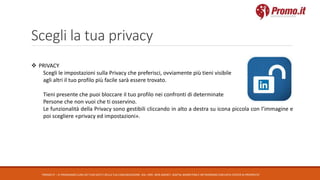 Scegli la tua privacy
PROMO.IT – CI PRENDIAMO CURA DEI TUOI DATI E DELLA TUA COMUNICAZIONE. DAL 1995. WEB AGENCY, DIGITAL MARKETING E NETWORKING CON DATA CENTER DI PROPRIETA’
 PRIVACY
Scegli le impostazioni sulla Privacy che preferisci, ovviamente più tieni visibile
agli altri il tuo profilo più facile sarà essere trovato.
Tieni presente che puoi bloccare il tuo profilo nei confronti di determinate
Persone che non vuoi che ti osservino.
Le funzionalità della Privacy sono gestibili cliccando in alto a destra su icona piccola con l’immagine e
poi scegliere «privacy ed impostazioni».
 