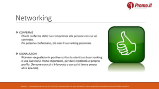 Networking
PROMO.IT – CI PRENDIAMO CURA DEI TUOI DATI E DELLA TUA COMUNICAZIONE. DAL 1995. WEB AGENCY, DIGITAL MARKETING E NETWORKING CON DATA CENTER DI PROPRIETA’
 CONFERME
Chiedi conferme delle tue competenze alla persone con cui sei
connesso.
Più persone confermano, più sale il tuo ranking personale.
 SEGNALAZIONI
Ricevere «segnalazioni» positive scritte da utenti con buon ranking
è una questione molto importante, per dare credibilità al proprio
profilo. (Persone con cui si è lavorato o con cui si lavora presso
altre aziende).
 