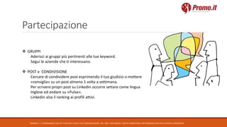 Partecipazione
PROMO.IT – CI PRENDIAMO CURA DEI TUOI DATI E DELLA TUA COMUNICAZIONE. DAL 1995. WEB AGENCY, DIGITAL MARKETING E NETWORKING CON DATA CENTER DI PROPRIETA’
 GRUPPI
Aderisci ai gruppi più pertinenti alle tue keyword.
Segui le aziende che ti interessano.
 POST e CONDIVISIONE
Cercare di condividere post esprimendo il tuo giudizio o mettere
«consiglia» su un post almeno 1 volta a settimana.
Per scrivere propri post su Linkedin occorre settare come lingua
Inglese ed andare su «Pulse».
Linkedin alza il ranking ai profili attivi.
 